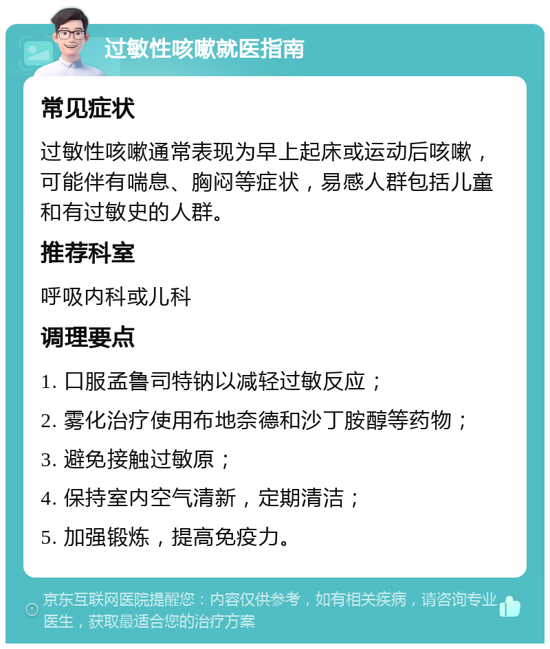 过敏性咳嗽就医指南 常见症状 过敏性咳嗽通常表现为早上起床或运动后咳嗽，可能伴有喘息、胸闷等症状，易感人群包括儿童和有过敏史的人群。 推荐科室 呼吸内科或儿科 调理要点 1. 口服孟鲁司特钠以减轻过敏反应； 2. 雾化治疗使用布地奈德和沙丁胺醇等药物； 3. 避免接触过敏原； 4. 保持室内空气清新，定期清洁； 5. 加强锻炼，提高免疫力。