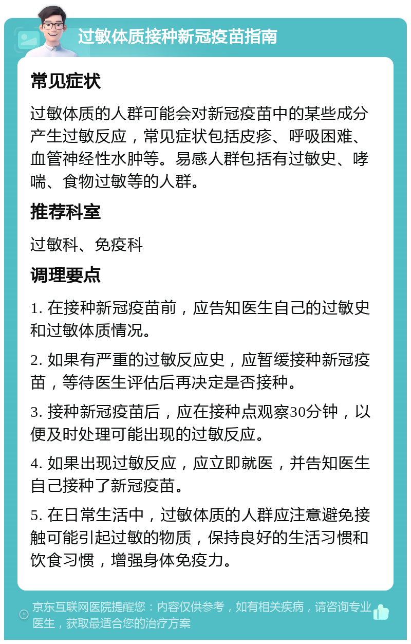 过敏体质接种新冠疫苗指南 常见症状 过敏体质的人群可能会对新冠疫苗中的某些成分产生过敏反应，常见症状包括皮疹、呼吸困难、血管神经性水肿等。易感人群包括有过敏史、哮喘、食物过敏等的人群。 推荐科室 过敏科、免疫科 调理要点 1. 在接种新冠疫苗前，应告知医生自己的过敏史和过敏体质情况。 2. 如果有严重的过敏反应史，应暂缓接种新冠疫苗，等待医生评估后再决定是否接种。 3. 接种新冠疫苗后，应在接种点观察30分钟，以便及时处理可能出现的过敏反应。 4. 如果出现过敏反应，应立即就医，并告知医生自己接种了新冠疫苗。 5. 在日常生活中，过敏体质的人群应注意避免接触可能引起过敏的物质，保持良好的生活习惯和饮食习惯，增强身体免疫力。