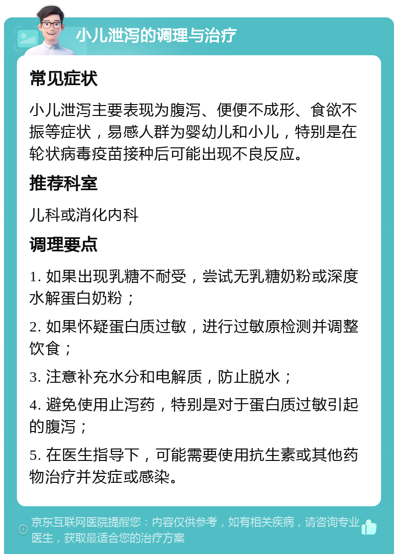 小儿泄泻的调理与治疗 常见症状 小儿泄泻主要表现为腹泻、便便不成形、食欲不振等症状，易感人群为婴幼儿和小儿，特别是在轮状病毒疫苗接种后可能出现不良反应。 推荐科室 儿科或消化内科 调理要点 1. 如果出现乳糖不耐受，尝试无乳糖奶粉或深度水解蛋白奶粉； 2. 如果怀疑蛋白质过敏，进行过敏原检测并调整饮食； 3. 注意补充水分和电解质，防止脱水； 4. 避免使用止泻药，特别是对于蛋白质过敏引起的腹泻； 5. 在医生指导下，可能需要使用抗生素或其他药物治疗并发症或感染。