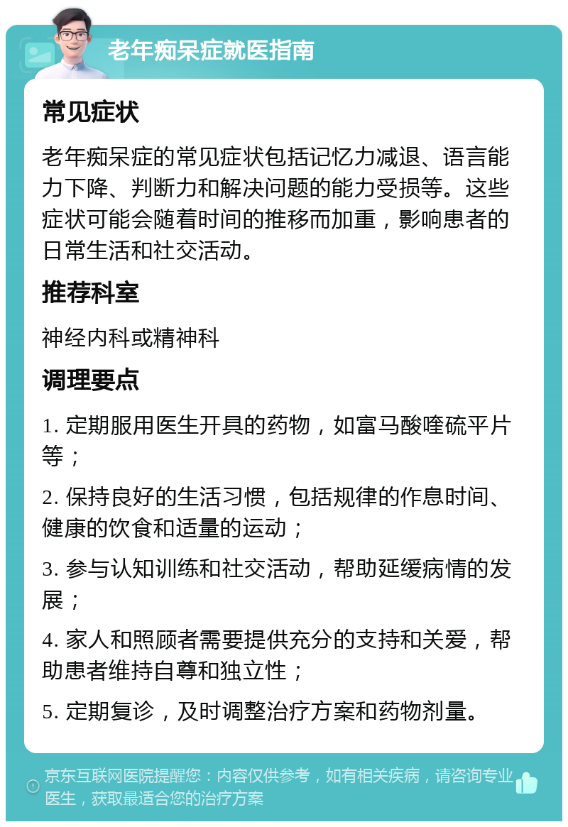 老年痴呆症就医指南 常见症状 老年痴呆症的常见症状包括记忆力减退、语言能力下降、判断力和解决问题的能力受损等。这些症状可能会随着时间的推移而加重，影响患者的日常生活和社交活动。 推荐科室 神经内科或精神科 调理要点 1. 定期服用医生开具的药物，如富马酸喹硫平片等； 2. 保持良好的生活习惯，包括规律的作息时间、健康的饮食和适量的运动； 3. 参与认知训练和社交活动，帮助延缓病情的发展； 4. 家人和照顾者需要提供充分的支持和关爱，帮助患者维持自尊和独立性； 5. 定期复诊，及时调整治疗方案和药物剂量。