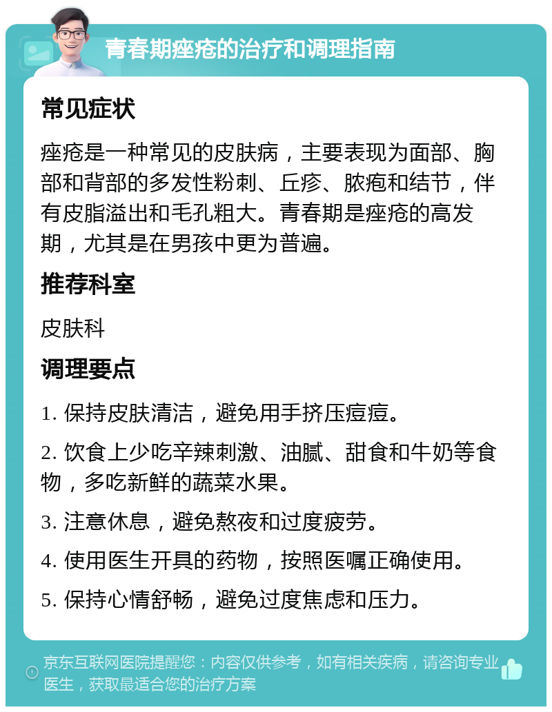 青春期痤疮的治疗和调理指南 常见症状 痤疮是一种常见的皮肤病，主要表现为面部、胸部和背部的多发性粉刺、丘疹、脓疱和结节，伴有皮脂溢出和毛孔粗大。青春期是痤疮的高发期，尤其是在男孩中更为普遍。 推荐科室 皮肤科 调理要点 1. 保持皮肤清洁，避免用手挤压痘痘。 2. 饮食上少吃辛辣刺激、油腻、甜食和牛奶等食物，多吃新鲜的蔬菜水果。 3. 注意休息，避免熬夜和过度疲劳。 4. 使用医生开具的药物，按照医嘱正确使用。 5. 保持心情舒畅，避免过度焦虑和压力。