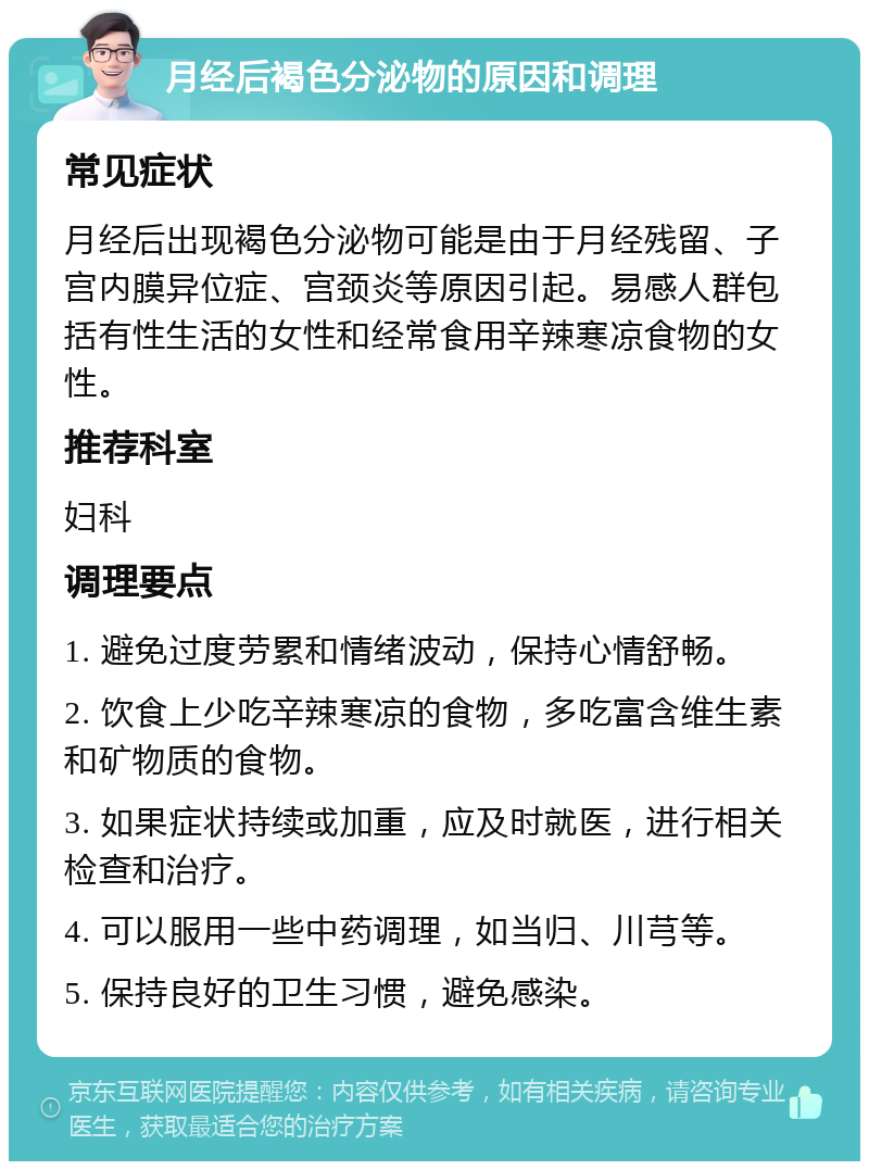 月经后褐色分泌物的原因和调理 常见症状 月经后出现褐色分泌物可能是由于月经残留、子宫内膜异位症、宫颈炎等原因引起。易感人群包括有性生活的女性和经常食用辛辣寒凉食物的女性。 推荐科室 妇科 调理要点 1. 避免过度劳累和情绪波动，保持心情舒畅。 2. 饮食上少吃辛辣寒凉的食物，多吃富含维生素和矿物质的食物。 3. 如果症状持续或加重，应及时就医，进行相关检查和治疗。 4. 可以服用一些中药调理，如当归、川芎等。 5. 保持良好的卫生习惯，避免感染。