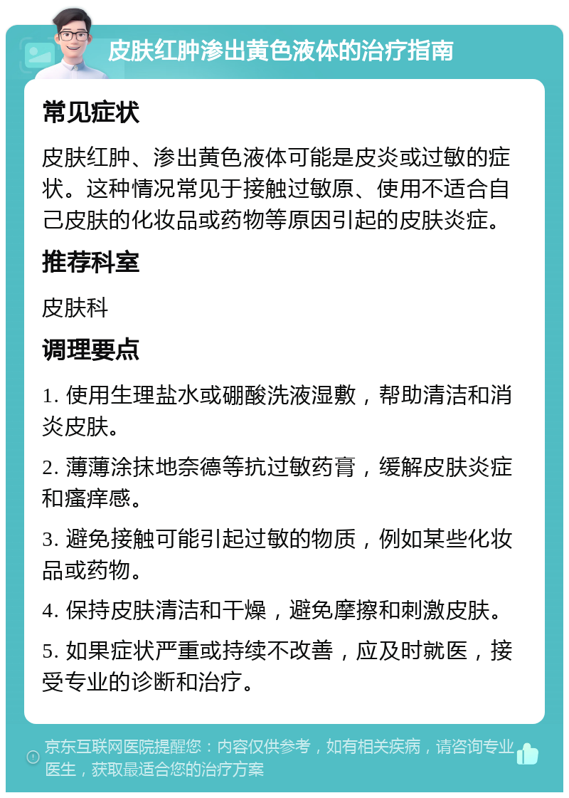 皮肤红肿渗出黄色液体的治疗指南 常见症状 皮肤红肿、渗出黄色液体可能是皮炎或过敏的症状。这种情况常见于接触过敏原、使用不适合自己皮肤的化妆品或药物等原因引起的皮肤炎症。 推荐科室 皮肤科 调理要点 1. 使用生理盐水或硼酸洗液湿敷，帮助清洁和消炎皮肤。 2. 薄薄涂抹地奈德等抗过敏药膏，缓解皮肤炎症和瘙痒感。 3. 避免接触可能引起过敏的物质，例如某些化妆品或药物。 4. 保持皮肤清洁和干燥，避免摩擦和刺激皮肤。 5. 如果症状严重或持续不改善，应及时就医，接受专业的诊断和治疗。