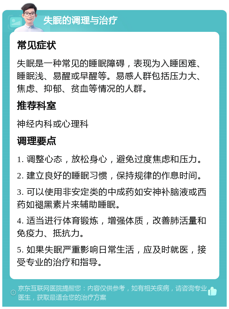 失眠的调理与治疗 常见症状 失眠是一种常见的睡眠障碍，表现为入睡困难、睡眠浅、易醒或早醒等。易感人群包括压力大、焦虑、抑郁、贫血等情况的人群。 推荐科室 神经内科或心理科 调理要点 1. 调整心态，放松身心，避免过度焦虑和压力。 2. 建立良好的睡眠习惯，保持规律的作息时间。 3. 可以使用非安定类的中成药如安神补脑液或西药如褪黑素片来辅助睡眠。 4. 适当进行体育锻炼，增强体质，改善肺活量和免疫力、抵抗力。 5. 如果失眠严重影响日常生活，应及时就医，接受专业的治疗和指导。