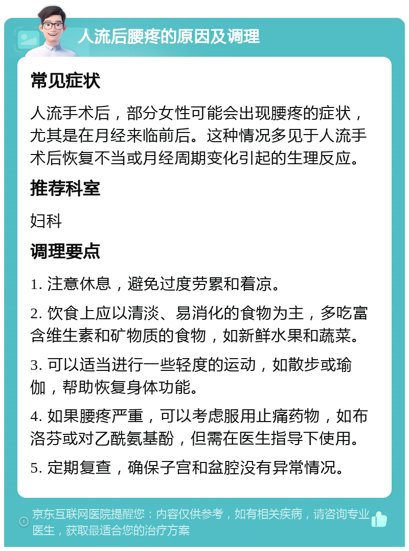 人流后腰疼的原因及调理 常见症状 人流手术后，部分女性可能会出现腰疼的症状，尤其是在月经来临前后。这种情况多见于人流手术后恢复不当或月经周期变化引起的生理反应。 推荐科室 妇科 调理要点 1. 注意休息，避免过度劳累和着凉。 2. 饮食上应以清淡、易消化的食物为主，多吃富含维生素和矿物质的食物，如新鲜水果和蔬菜。 3. 可以适当进行一些轻度的运动，如散步或瑜伽，帮助恢复身体功能。 4. 如果腰疼严重，可以考虑服用止痛药物，如布洛芬或对乙酰氨基酚，但需在医生指导下使用。 5. 定期复查，确保子宫和盆腔没有异常情况。