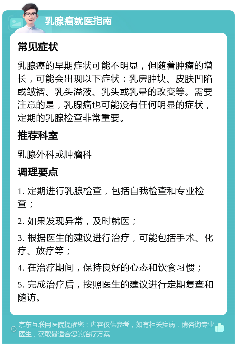 乳腺癌就医指南 常见症状 乳腺癌的早期症状可能不明显，但随着肿瘤的增长，可能会出现以下症状：乳房肿块、皮肤凹陷或皱褶、乳头溢液、乳头或乳晕的改变等。需要注意的是，乳腺癌也可能没有任何明显的症状，定期的乳腺检查非常重要。 推荐科室 乳腺外科或肿瘤科 调理要点 1. 定期进行乳腺检查，包括自我检查和专业检查； 2. 如果发现异常，及时就医； 3. 根据医生的建议进行治疗，可能包括手术、化疗、放疗等； 4. 在治疗期间，保持良好的心态和饮食习惯； 5. 完成治疗后，按照医生的建议进行定期复查和随访。