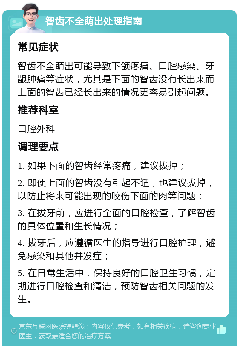 智齿不全萌出处理指南 常见症状 智齿不全萌出可能导致下颌疼痛、口腔感染、牙龈肿痛等症状，尤其是下面的智齿没有长出来而上面的智齿已经长出来的情况更容易引起问题。 推荐科室 口腔外科 调理要点 1. 如果下面的智齿经常疼痛，建议拔掉； 2. 即使上面的智齿没有引起不适，也建议拔掉，以防止将来可能出现的咬伤下面的肉等问题； 3. 在拔牙前，应进行全面的口腔检查，了解智齿的具体位置和生长情况； 4. 拔牙后，应遵循医生的指导进行口腔护理，避免感染和其他并发症； 5. 在日常生活中，保持良好的口腔卫生习惯，定期进行口腔检查和清洁，预防智齿相关问题的发生。