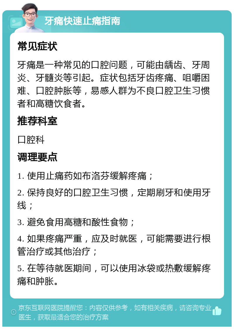 牙痛快速止痛指南 常见症状 牙痛是一种常见的口腔问题，可能由龋齿、牙周炎、牙髓炎等引起。症状包括牙齿疼痛、咀嚼困难、口腔肿胀等，易感人群为不良口腔卫生习惯者和高糖饮食者。 推荐科室 口腔科 调理要点 1. 使用止痛药如布洛芬缓解疼痛； 2. 保持良好的口腔卫生习惯，定期刷牙和使用牙线； 3. 避免食用高糖和酸性食物； 4. 如果疼痛严重，应及时就医，可能需要进行根管治疗或其他治疗； 5. 在等待就医期间，可以使用冰袋或热敷缓解疼痛和肿胀。