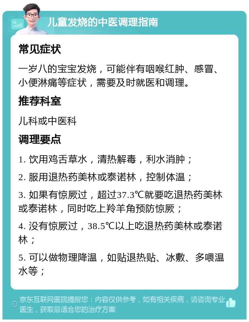 儿童发烧的中医调理指南 常见症状 一岁八的宝宝发烧，可能伴有咽喉红肿、感冒、小便淋痛等症状，需要及时就医和调理。 推荐科室 儿科或中医科 调理要点 1. 饮用鸡舌草水，清热解毒，利水消肿； 2. 服用退热药美林或泰诺林，控制体温； 3. 如果有惊厥过，超过37.3℃就要吃退热药美林或泰诺林，同时吃上羚羊角预防惊厥； 4. 没有惊厥过，38.5℃以上吃退热药美林或泰诺林； 5. 可以做物理降温，如贴退热贴、冰敷、多喂温水等；