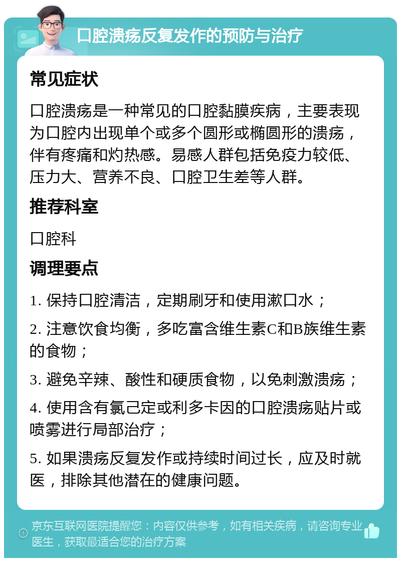 口腔溃疡反复发作的预防与治疗 常见症状 口腔溃疡是一种常见的口腔黏膜疾病，主要表现为口腔内出现单个或多个圆形或椭圆形的溃疡，伴有疼痛和灼热感。易感人群包括免疫力较低、压力大、营养不良、口腔卫生差等人群。 推荐科室 口腔科 调理要点 1. 保持口腔清洁，定期刷牙和使用漱口水； 2. 注意饮食均衡，多吃富含维生素C和B族维生素的食物； 3. 避免辛辣、酸性和硬质食物，以免刺激溃疡； 4. 使用含有氯己定或利多卡因的口腔溃疡贴片或喷雾进行局部治疗； 5. 如果溃疡反复发作或持续时间过长，应及时就医，排除其他潜在的健康问题。