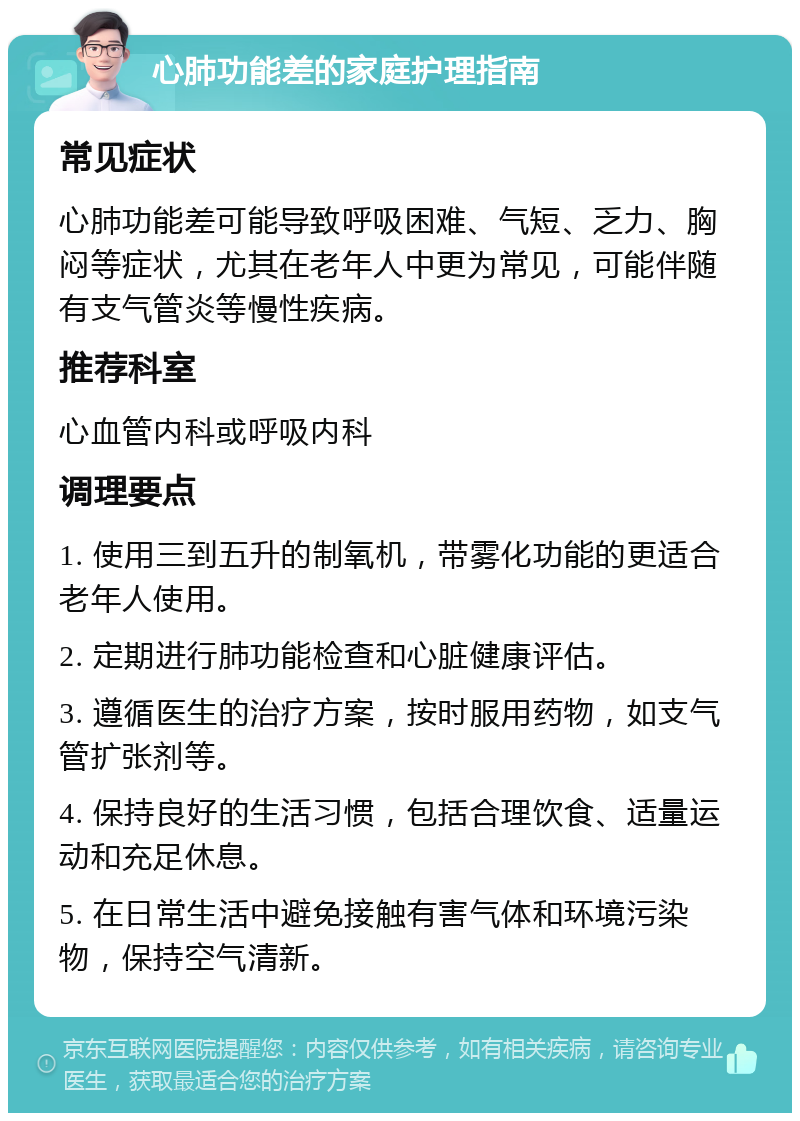 心肺功能差的家庭护理指南 常见症状 心肺功能差可能导致呼吸困难、气短、乏力、胸闷等症状，尤其在老年人中更为常见，可能伴随有支气管炎等慢性疾病。 推荐科室 心血管内科或呼吸内科 调理要点 1. 使用三到五升的制氧机，带雾化功能的更适合老年人使用。 2. 定期进行肺功能检查和心脏健康评估。 3. 遵循医生的治疗方案，按时服用药物，如支气管扩张剂等。 4. 保持良好的生活习惯，包括合理饮食、适量运动和充足休息。 5. 在日常生活中避免接触有害气体和环境污染物，保持空气清新。