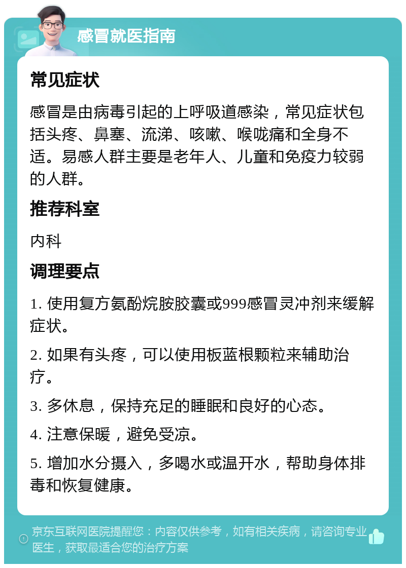 感冒就医指南 常见症状 感冒是由病毒引起的上呼吸道感染，常见症状包括头疼、鼻塞、流涕、咳嗽、喉咙痛和全身不适。易感人群主要是老年人、儿童和免疫力较弱的人群。 推荐科室 内科 调理要点 1. 使用复方氨酚烷胺胶囊或999感冒灵冲剂来缓解症状。 2. 如果有头疼，可以使用板蓝根颗粒来辅助治疗。 3. 多休息，保持充足的睡眠和良好的心态。 4. 注意保暖，避免受凉。 5. 增加水分摄入，多喝水或温开水，帮助身体排毒和恢复健康。