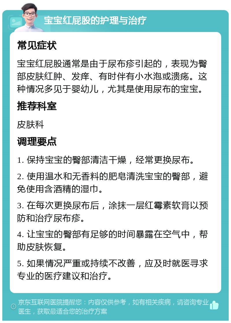 宝宝红屁股的护理与治疗 常见症状 宝宝红屁股通常是由于尿布疹引起的，表现为臀部皮肤红肿、发痒、有时伴有小水泡或溃疡。这种情况多见于婴幼儿，尤其是使用尿布的宝宝。 推荐科室 皮肤科 调理要点 1. 保持宝宝的臀部清洁干燥，经常更换尿布。 2. 使用温水和无香料的肥皂清洗宝宝的臀部，避免使用含酒精的湿巾。 3. 在每次更换尿布后，涂抹一层红霉素软膏以预防和治疗尿布疹。 4. 让宝宝的臀部有足够的时间暴露在空气中，帮助皮肤恢复。 5. 如果情况严重或持续不改善，应及时就医寻求专业的医疗建议和治疗。