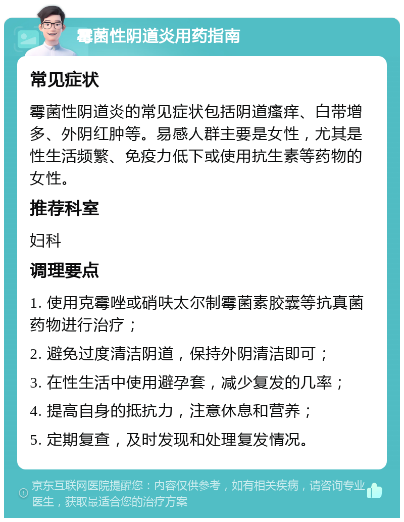 霉菌性阴道炎用药指南 常见症状 霉菌性阴道炎的常见症状包括阴道瘙痒、白带增多、外阴红肿等。易感人群主要是女性，尤其是性生活频繁、免疫力低下或使用抗生素等药物的女性。 推荐科室 妇科 调理要点 1. 使用克霉唑或硝呋太尔制霉菌素胶囊等抗真菌药物进行治疗； 2. 避免过度清洁阴道，保持外阴清洁即可； 3. 在性生活中使用避孕套，减少复发的几率； 4. 提高自身的抵抗力，注意休息和营养； 5. 定期复查，及时发现和处理复发情况。