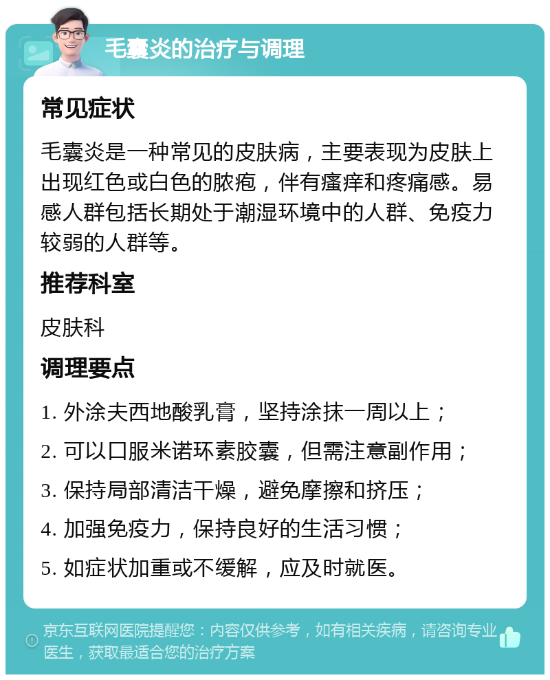 毛囊炎的治疗与调理 常见症状 毛囊炎是一种常见的皮肤病，主要表现为皮肤上出现红色或白色的脓疱，伴有瘙痒和疼痛感。易感人群包括长期处于潮湿环境中的人群、免疫力较弱的人群等。 推荐科室 皮肤科 调理要点 1. 外涂夫西地酸乳膏，坚持涂抹一周以上； 2. 可以口服米诺环素胶囊，但需注意副作用； 3. 保持局部清洁干燥，避免摩擦和挤压； 4. 加强免疫力，保持良好的生活习惯； 5. 如症状加重或不缓解，应及时就医。