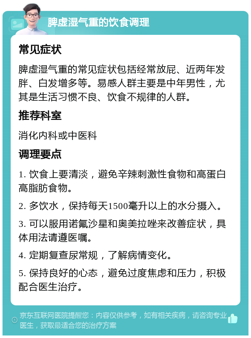 脾虚湿气重的饮食调理 常见症状 脾虚湿气重的常见症状包括经常放屁、近两年发胖、白发增多等。易感人群主要是中年男性，尤其是生活习惯不良、饮食不规律的人群。 推荐科室 消化内科或中医科 调理要点 1. 饮食上要清淡，避免辛辣刺激性食物和高蛋白高脂肪食物。 2. 多饮水，保持每天1500毫升以上的水分摄入。 3. 可以服用诺氟沙星和奥美拉唑来改善症状，具体用法请遵医嘱。 4. 定期复查尿常规，了解病情变化。 5. 保持良好的心态，避免过度焦虑和压力，积极配合医生治疗。