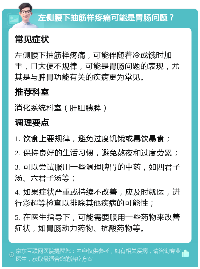 左侧腰下抽筋样疼痛可能是胃肠问题？ 常见症状 左侧腰下抽筋样疼痛，可能伴随着冷或饿时加重，且大便不规律，可能是胃肠问题的表现，尤其是与脾胃功能有关的疾病更为常见。 推荐科室 消化系统科室（肝胆胰脾） 调理要点 1. 饮食上要规律，避免过度饥饿或暴饮暴食； 2. 保持良好的生活习惯，避免熬夜和过度劳累； 3. 可以尝试服用一些调理脾胃的中药，如四君子汤、六君子汤等； 4. 如果症状严重或持续不改善，应及时就医，进行彩超等检查以排除其他疾病的可能性； 5. 在医生指导下，可能需要服用一些药物来改善症状，如胃肠动力药物、抗酸药物等。