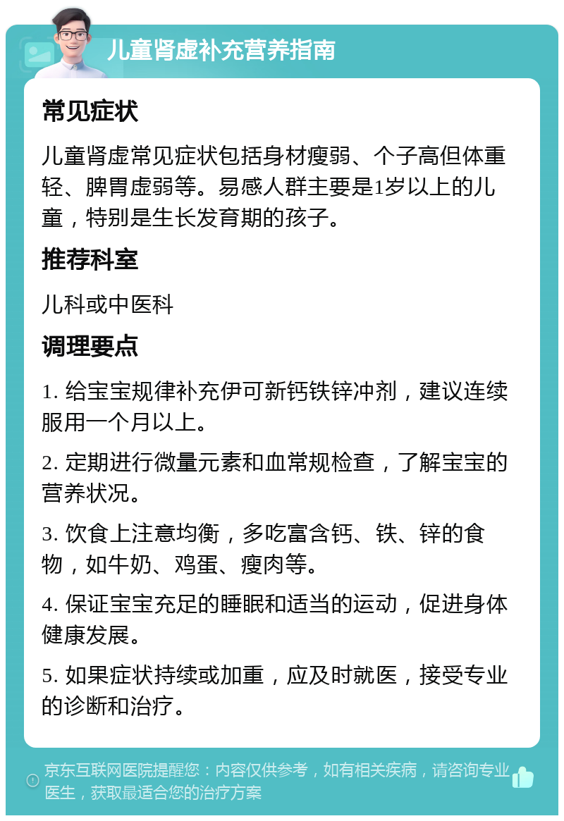 儿童肾虚补充营养指南 常见症状 儿童肾虚常见症状包括身材瘦弱、个子高但体重轻、脾胃虚弱等。易感人群主要是1岁以上的儿童，特别是生长发育期的孩子。 推荐科室 儿科或中医科 调理要点 1. 给宝宝规律补充伊可新钙铁锌冲剂，建议连续服用一个月以上。 2. 定期进行微量元素和血常规检查，了解宝宝的营养状况。 3. 饮食上注意均衡，多吃富含钙、铁、锌的食物，如牛奶、鸡蛋、瘦肉等。 4. 保证宝宝充足的睡眠和适当的运动，促进身体健康发展。 5. 如果症状持续或加重，应及时就医，接受专业的诊断和治疗。