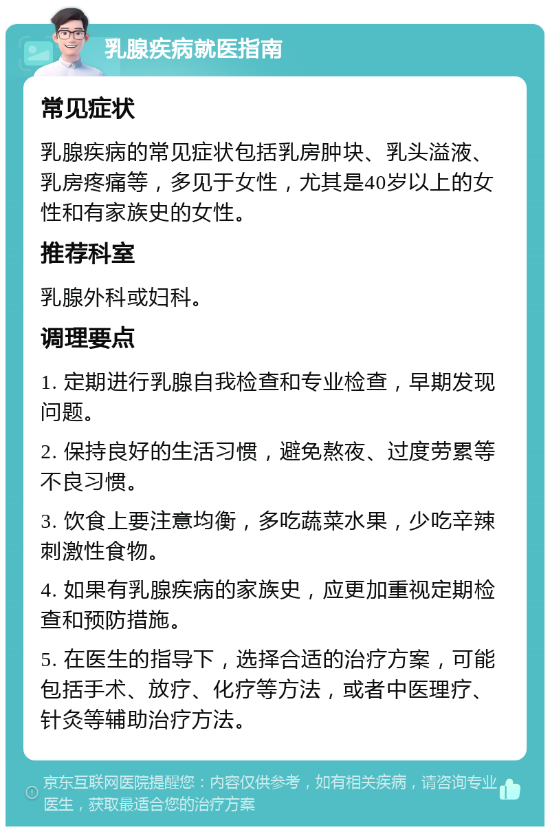 乳腺疾病就医指南 常见症状 乳腺疾病的常见症状包括乳房肿块、乳头溢液、乳房疼痛等，多见于女性，尤其是40岁以上的女性和有家族史的女性。 推荐科室 乳腺外科或妇科。 调理要点 1. 定期进行乳腺自我检查和专业检查，早期发现问题。 2. 保持良好的生活习惯，避免熬夜、过度劳累等不良习惯。 3. 饮食上要注意均衡，多吃蔬菜水果，少吃辛辣刺激性食物。 4. 如果有乳腺疾病的家族史，应更加重视定期检查和预防措施。 5. 在医生的指导下，选择合适的治疗方案，可能包括手术、放疗、化疗等方法，或者中医理疗、针灸等辅助治疗方法。