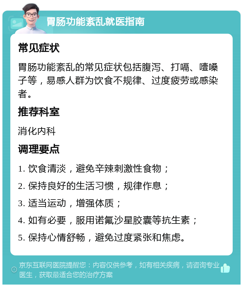 胃肠功能紊乱就医指南 常见症状 胃肠功能紊乱的常见症状包括腹泻、打嗝、噎嗓子等，易感人群为饮食不规律、过度疲劳或感染者。 推荐科室 消化内科 调理要点 1. 饮食清淡，避免辛辣刺激性食物； 2. 保持良好的生活习惯，规律作息； 3. 适当运动，增强体质； 4. 如有必要，服用诺氟沙星胶囊等抗生素； 5. 保持心情舒畅，避免过度紧张和焦虑。