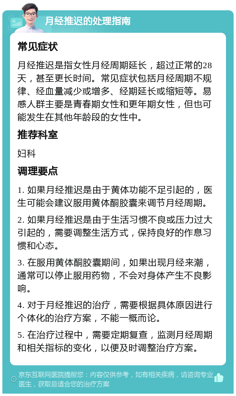 月经推迟的处理指南 常见症状 月经推迟是指女性月经周期延长，超过正常的28天，甚至更长时间。常见症状包括月经周期不规律、经血量减少或增多、经期延长或缩短等。易感人群主要是青春期女性和更年期女性，但也可能发生在其他年龄段的女性中。 推荐科室 妇科 调理要点 1. 如果月经推迟是由于黄体功能不足引起的，医生可能会建议服用黄体酮胶囊来调节月经周期。 2. 如果月经推迟是由于生活习惯不良或压力过大引起的，需要调整生活方式，保持良好的作息习惯和心态。 3. 在服用黄体酮胶囊期间，如果出现月经来潮，通常可以停止服用药物，不会对身体产生不良影响。 4. 对于月经推迟的治疗，需要根据具体原因进行个体化的治疗方案，不能一概而论。 5. 在治疗过程中，需要定期复查，监测月经周期和相关指标的变化，以便及时调整治疗方案。