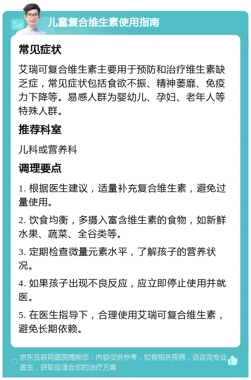 儿童复合维生素使用指南 常见症状 艾瑞可复合维生素主要用于预防和治疗维生素缺乏症，常见症状包括食欲不振、精神萎靡、免疫力下降等。易感人群为婴幼儿、孕妇、老年人等特殊人群。 推荐科室 儿科或营养科 调理要点 1. 根据医生建议，适量补充复合维生素，避免过量使用。 2. 饮食均衡，多摄入富含维生素的食物，如新鲜水果、蔬菜、全谷类等。 3. 定期检查微量元素水平，了解孩子的营养状况。 4. 如果孩子出现不良反应，应立即停止使用并就医。 5. 在医生指导下，合理使用艾瑞可复合维生素，避免长期依赖。