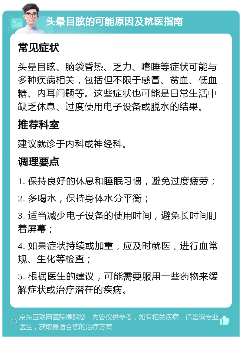 头晕目眩的可能原因及就医指南 常见症状 头晕目眩、脑袋昏热、乏力、嗜睡等症状可能与多种疾病相关，包括但不限于感冒、贫血、低血糖、内耳问题等。这些症状也可能是日常生活中缺乏休息、过度使用电子设备或脱水的结果。 推荐科室 建议就诊于内科或神经科。 调理要点 1. 保持良好的休息和睡眠习惯，避免过度疲劳； 2. 多喝水，保持身体水分平衡； 3. 适当减少电子设备的使用时间，避免长时间盯着屏幕； 4. 如果症状持续或加重，应及时就医，进行血常规、生化等检查； 5. 根据医生的建议，可能需要服用一些药物来缓解症状或治疗潜在的疾病。