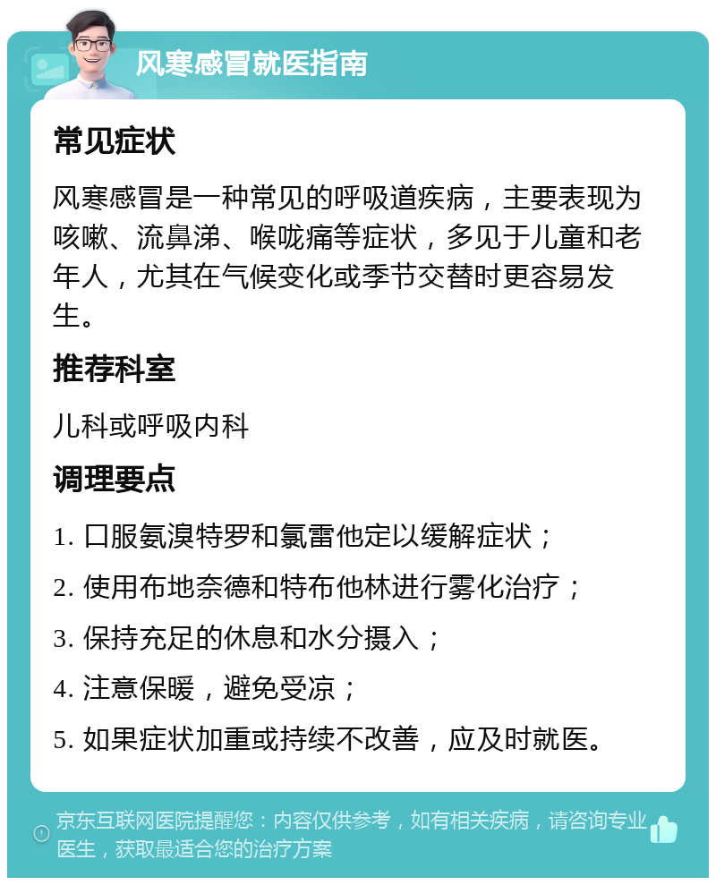 风寒感冒就医指南 常见症状 风寒感冒是一种常见的呼吸道疾病，主要表现为咳嗽、流鼻涕、喉咙痛等症状，多见于儿童和老年人，尤其在气候变化或季节交替时更容易发生。 推荐科室 儿科或呼吸内科 调理要点 1. 口服氨溴特罗和氯雷他定以缓解症状； 2. 使用布地奈德和特布他林进行雾化治疗； 3. 保持充足的休息和水分摄入； 4. 注意保暖，避免受凉； 5. 如果症状加重或持续不改善，应及时就医。