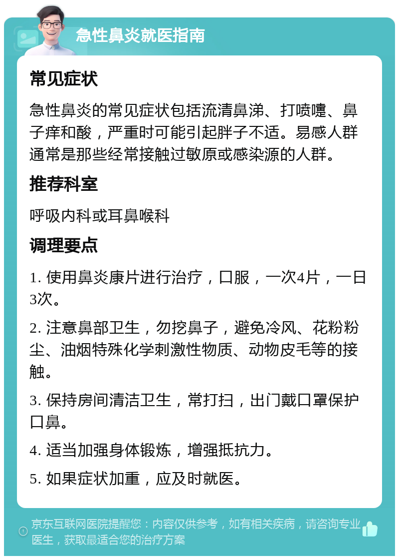 急性鼻炎就医指南 常见症状 急性鼻炎的常见症状包括流清鼻涕、打喷嚏、鼻子痒和酸，严重时可能引起胖子不适。易感人群通常是那些经常接触过敏原或感染源的人群。 推荐科室 呼吸内科或耳鼻喉科 调理要点 1. 使用鼻炎康片进行治疗，口服，一次4片，一日3次。 2. 注意鼻部卫生，勿挖鼻子，避免冷风、花粉粉尘、油烟特殊化学刺激性物质、动物皮毛等的接触。 3. 保持房间清洁卫生，常打扫，出门戴口罩保护口鼻。 4. 适当加强身体锻炼，增强抵抗力。 5. 如果症状加重，应及时就医。