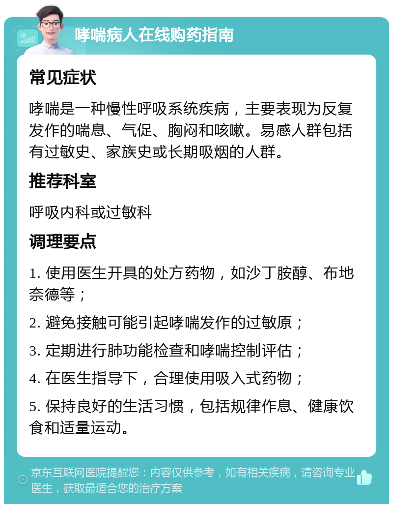 哮喘病人在线购药指南 常见症状 哮喘是一种慢性呼吸系统疾病，主要表现为反复发作的喘息、气促、胸闷和咳嗽。易感人群包括有过敏史、家族史或长期吸烟的人群。 推荐科室 呼吸内科或过敏科 调理要点 1. 使用医生开具的处方药物，如沙丁胺醇、布地奈德等； 2. 避免接触可能引起哮喘发作的过敏原； 3. 定期进行肺功能检查和哮喘控制评估； 4. 在医生指导下，合理使用吸入式药物； 5. 保持良好的生活习惯，包括规律作息、健康饮食和适量运动。