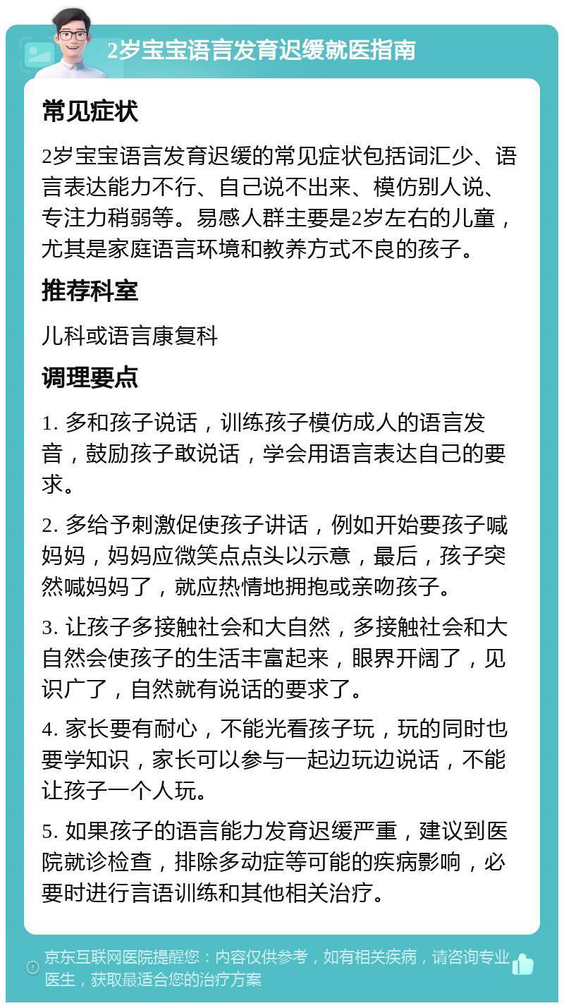 2岁宝宝语言发育迟缓就医指南 常见症状 2岁宝宝语言发育迟缓的常见症状包括词汇少、语言表达能力不行、自己说不出来、模仿别人说、专注力稍弱等。易感人群主要是2岁左右的儿童，尤其是家庭语言环境和教养方式不良的孩子。 推荐科室 儿科或语言康复科 调理要点 1. 多和孩子说话，训练孩子模仿成人的语言发音，鼓励孩子敢说话，学会用语言表达自己的要求。 2. 多给予刺激促使孩子讲话，例如开始要孩子喊妈妈，妈妈应微笑点点头以示意，最后，孩子突然喊妈妈了，就应热情地拥抱或亲吻孩子。 3. 让孩子多接触社会和大自然，多接触社会和大自然会使孩子的生活丰富起来，眼界开阔了，见识广了，自然就有说话的要求了。 4. 家长要有耐心，不能光看孩子玩，玩的同时也要学知识，家长可以参与一起边玩边说话，不能让孩子一个人玩。 5. 如果孩子的语言能力发育迟缓严重，建议到医院就诊检查，排除多动症等可能的疾病影响，必要时进行言语训练和其他相关治疗。