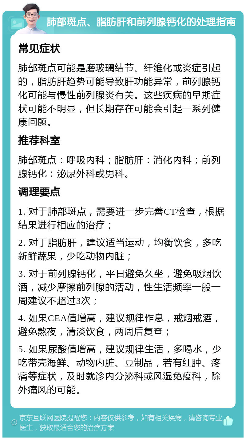 肺部斑点、脂肪肝和前列腺钙化的处理指南 常见症状 肺部斑点可能是磨玻璃结节、纤维化或炎症引起的，脂肪肝趋势可能导致肝功能异常，前列腺钙化可能与慢性前列腺炎有关。这些疾病的早期症状可能不明显，但长期存在可能会引起一系列健康问题。 推荐科室 肺部斑点：呼吸内科；脂肪肝：消化内科；前列腺钙化：泌尿外科或男科。 调理要点 1. 对于肺部斑点，需要进一步完善CT检查，根据结果进行相应的治疗； 2. 对于脂肪肝，建议适当运动，均衡饮食，多吃新鲜蔬果，少吃动物内脏； 3. 对于前列腺钙化，平日避免久坐，避免吸烟饮酒，减少摩擦前列腺的活动，性生活频率一般一周建议不超过3次； 4. 如果CEA值增高，建议规律作息，戒烟戒酒，避免熬夜，清淡饮食，两周后复查； 5. 如果尿酸值增高，建议规律生活，多喝水，少吃带壳海鲜、动物内脏、豆制品，若有红肿、疼痛等症状，及时就诊内分泌科或风湿免疫科，除外痛风的可能。