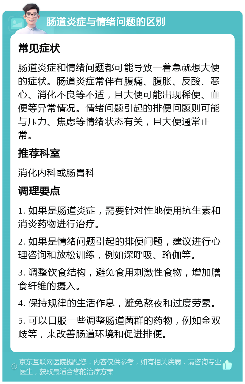 肠道炎症与情绪问题的区别 常见症状 肠道炎症和情绪问题都可能导致一着急就想大便的症状。肠道炎症常伴有腹痛、腹胀、反酸、恶心、消化不良等不适，且大便可能出现稀便、血便等异常情况。情绪问题引起的排便问题则可能与压力、焦虑等情绪状态有关，且大便通常正常。 推荐科室 消化内科或肠胃科 调理要点 1. 如果是肠道炎症，需要针对性地使用抗生素和消炎药物进行治疗。 2. 如果是情绪问题引起的排便问题，建议进行心理咨询和放松训练，例如深呼吸、瑜伽等。 3. 调整饮食结构，避免食用刺激性食物，增加膳食纤维的摄入。 4. 保持规律的生活作息，避免熬夜和过度劳累。 5. 可以口服一些调整肠道菌群的药物，例如金双歧等，来改善肠道环境和促进排便。