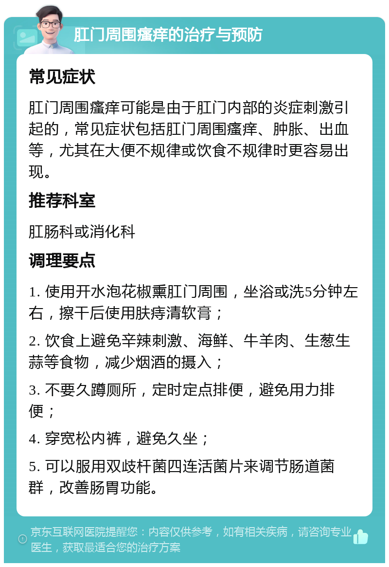 肛门周围瘙痒的治疗与预防 常见症状 肛门周围瘙痒可能是由于肛门内部的炎症刺激引起的，常见症状包括肛门周围瘙痒、肿胀、出血等，尤其在大便不规律或饮食不规律时更容易出现。 推荐科室 肛肠科或消化科 调理要点 1. 使用开水泡花椒熏肛门周围，坐浴或洗5分钟左右，擦干后使用肤痔清软膏； 2. 饮食上避免辛辣刺激、海鲜、牛羊肉、生葱生蒜等食物，减少烟酒的摄入； 3. 不要久蹲厕所，定时定点排便，避免用力排便； 4. 穿宽松内裤，避免久坐； 5. 可以服用双歧杆菌四连活菌片来调节肠道菌群，改善肠胃功能。