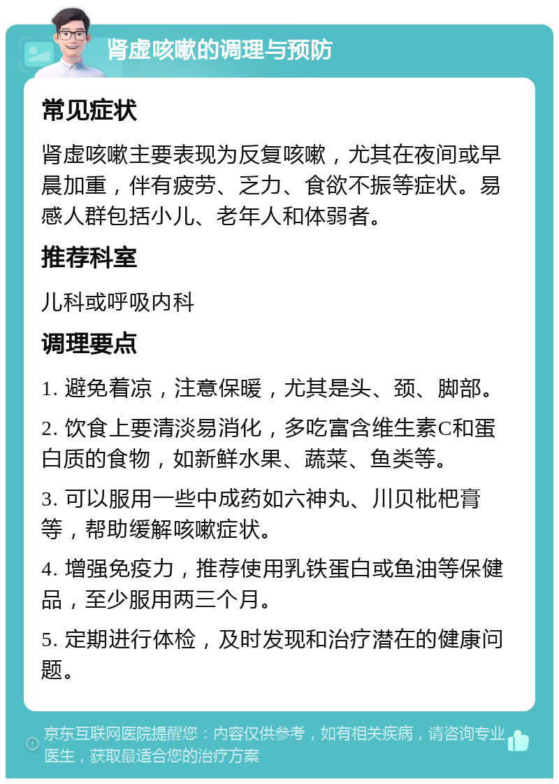 肾虚咳嗽的调理与预防 常见症状 肾虚咳嗽主要表现为反复咳嗽，尤其在夜间或早晨加重，伴有疲劳、乏力、食欲不振等症状。易感人群包括小儿、老年人和体弱者。 推荐科室 儿科或呼吸内科 调理要点 1. 避免着凉，注意保暖，尤其是头、颈、脚部。 2. 饮食上要清淡易消化，多吃富含维生素C和蛋白质的食物，如新鲜水果、蔬菜、鱼类等。 3. 可以服用一些中成药如六神丸、川贝枇杷膏等，帮助缓解咳嗽症状。 4. 增强免疫力，推荐使用乳铁蛋白或鱼油等保健品，至少服用两三个月。 5. 定期进行体检，及时发现和治疗潜在的健康问题。