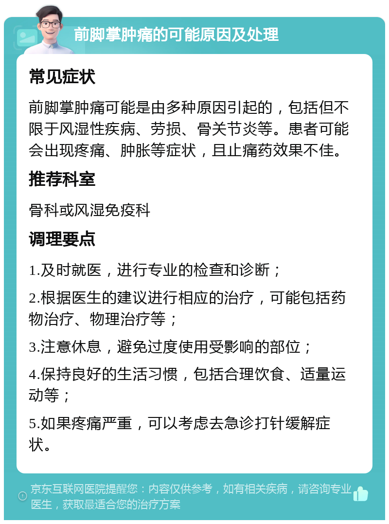 前脚掌肿痛的可能原因及处理 常见症状 前脚掌肿痛可能是由多种原因引起的，包括但不限于风湿性疾病、劳损、骨关节炎等。患者可能会出现疼痛、肿胀等症状，且止痛药效果不佳。 推荐科室 骨科或风湿免疫科 调理要点 1.及时就医，进行专业的检查和诊断； 2.根据医生的建议进行相应的治疗，可能包括药物治疗、物理治疗等； 3.注意休息，避免过度使用受影响的部位； 4.保持良好的生活习惯，包括合理饮食、适量运动等； 5.如果疼痛严重，可以考虑去急诊打针缓解症状。