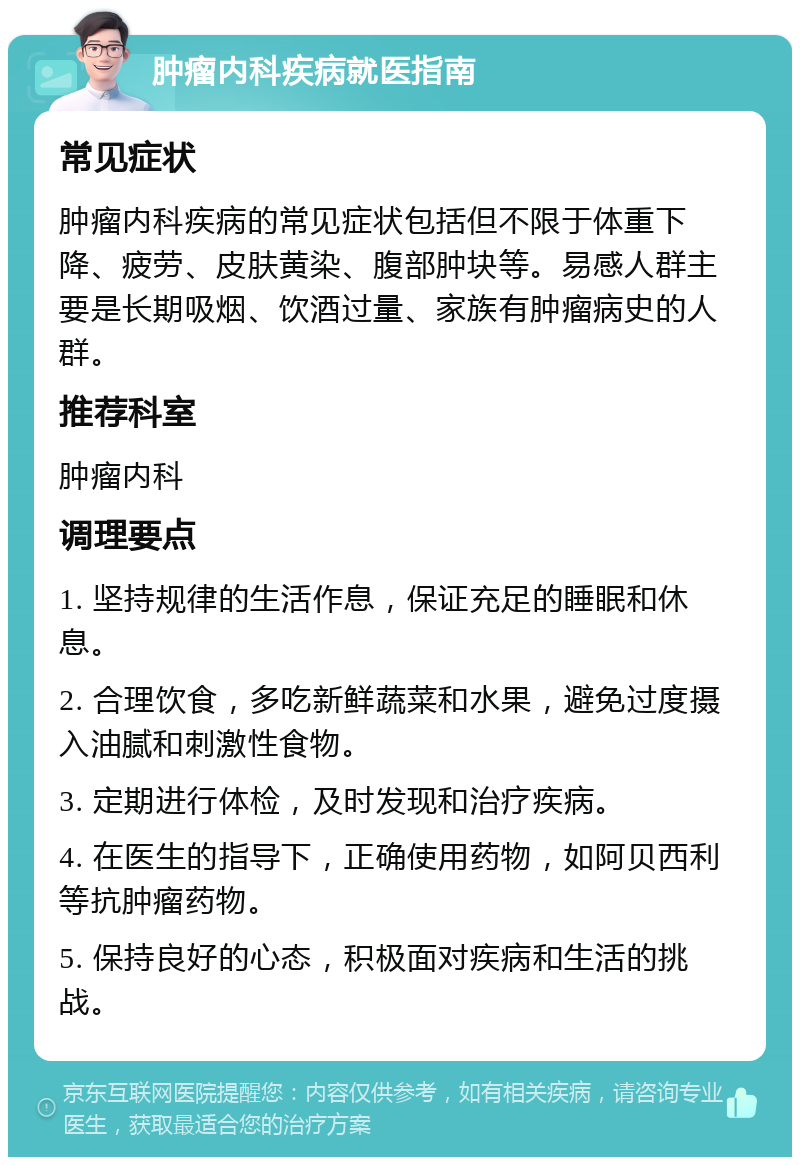 肿瘤内科疾病就医指南 常见症状 肿瘤内科疾病的常见症状包括但不限于体重下降、疲劳、皮肤黄染、腹部肿块等。易感人群主要是长期吸烟、饮酒过量、家族有肿瘤病史的人群。 推荐科室 肿瘤内科 调理要点 1. 坚持规律的生活作息，保证充足的睡眠和休息。 2. 合理饮食，多吃新鲜蔬菜和水果，避免过度摄入油腻和刺激性食物。 3. 定期进行体检，及时发现和治疗疾病。 4. 在医生的指导下，正确使用药物，如阿贝西利等抗肿瘤药物。 5. 保持良好的心态，积极面对疾病和生活的挑战。