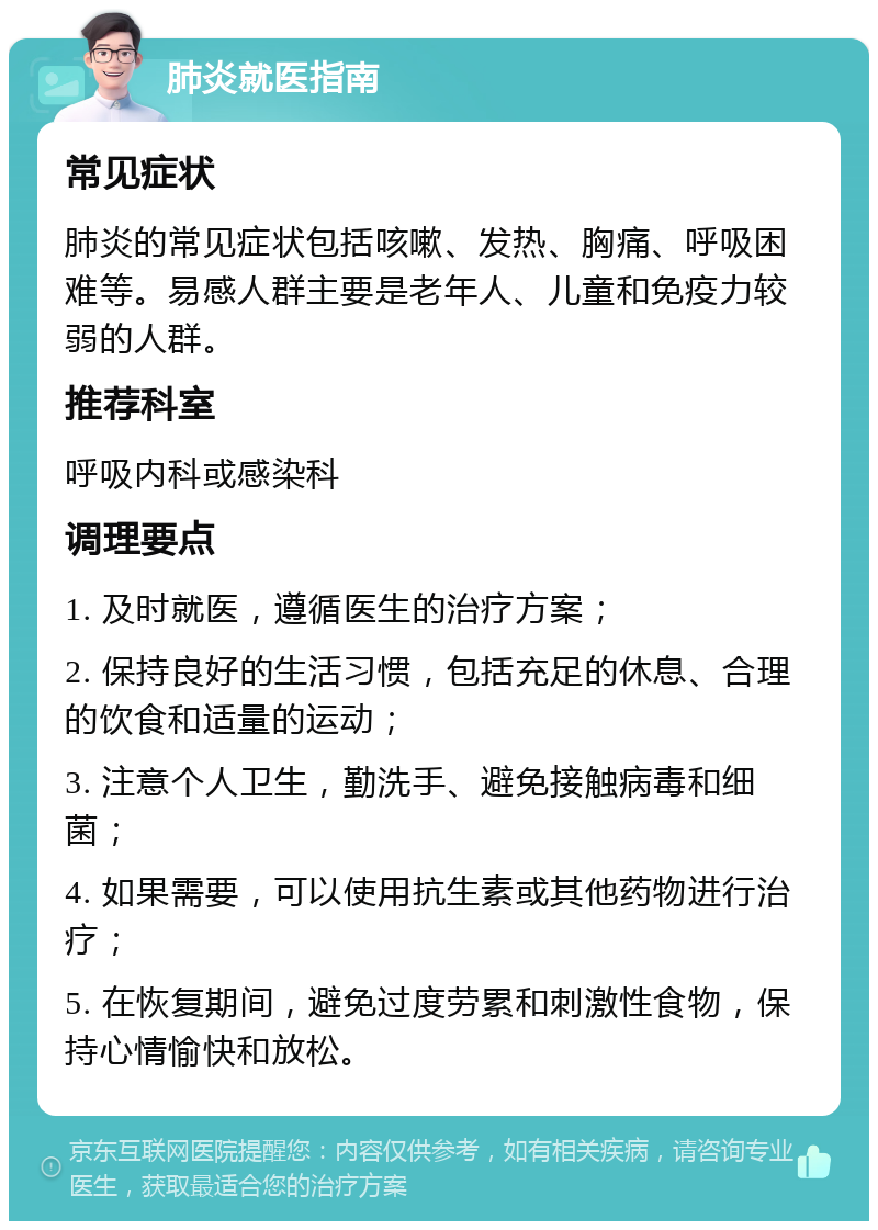 肺炎就医指南 常见症状 肺炎的常见症状包括咳嗽、发热、胸痛、呼吸困难等。易感人群主要是老年人、儿童和免疫力较弱的人群。 推荐科室 呼吸内科或感染科 调理要点 1. 及时就医，遵循医生的治疗方案； 2. 保持良好的生活习惯，包括充足的休息、合理的饮食和适量的运动； 3. 注意个人卫生，勤洗手、避免接触病毒和细菌； 4. 如果需要，可以使用抗生素或其他药物进行治疗； 5. 在恢复期间，避免过度劳累和刺激性食物，保持心情愉快和放松。