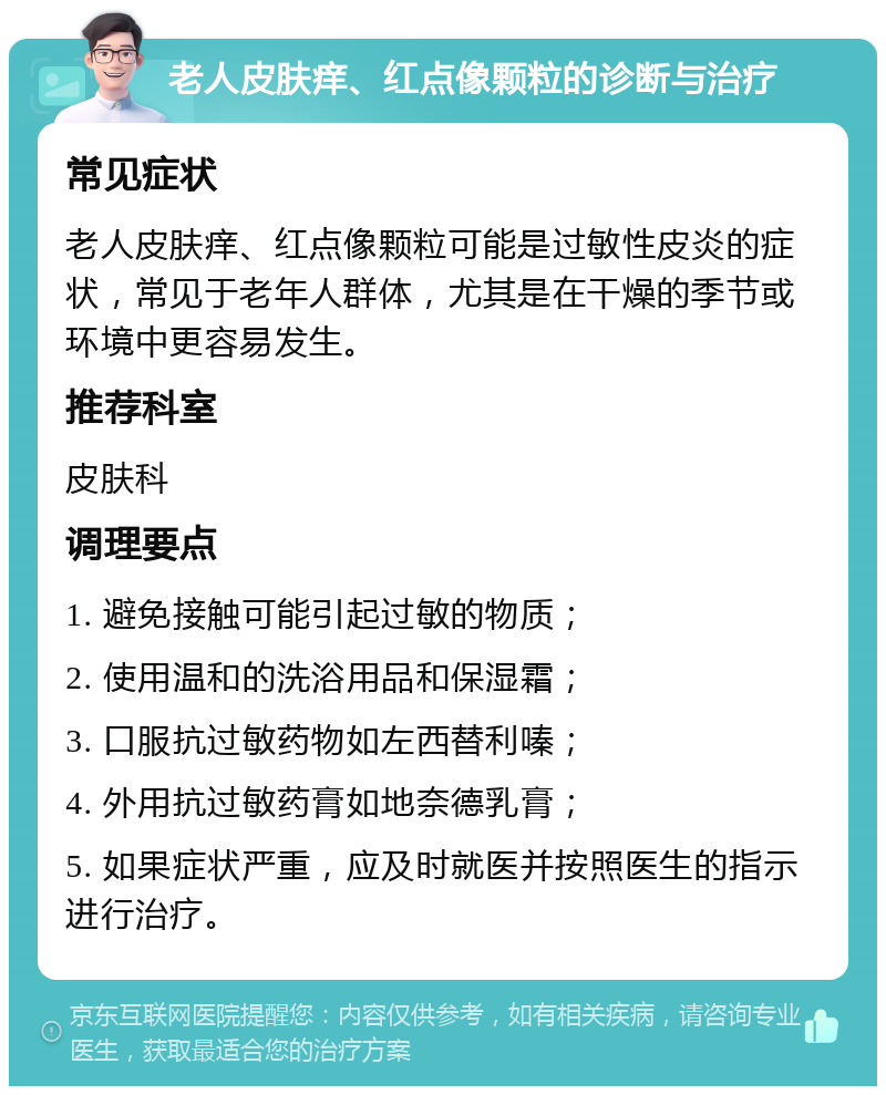 老人皮肤痒、红点像颗粒的诊断与治疗 常见症状 老人皮肤痒、红点像颗粒可能是过敏性皮炎的症状，常见于老年人群体，尤其是在干燥的季节或环境中更容易发生。 推荐科室 皮肤科 调理要点 1. 避免接触可能引起过敏的物质； 2. 使用温和的洗浴用品和保湿霜； 3. 口服抗过敏药物如左西替利嗪； 4. 外用抗过敏药膏如地奈德乳膏； 5. 如果症状严重，应及时就医并按照医生的指示进行治疗。