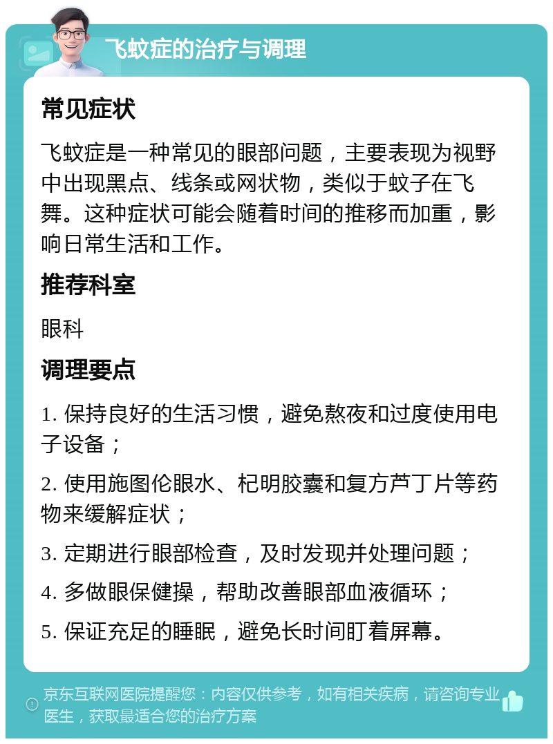 飞蚊症的治疗与调理 常见症状 飞蚊症是一种常见的眼部问题，主要表现为视野中出现黑点、线条或网状物，类似于蚊子在飞舞。这种症状可能会随着时间的推移而加重，影响日常生活和工作。 推荐科室 眼科 调理要点 1. 保持良好的生活习惯，避免熬夜和过度使用电子设备； 2. 使用施图伦眼水、杞明胶囊和复方芦丁片等药物来缓解症状； 3. 定期进行眼部检查，及时发现并处理问题； 4. 多做眼保健操，帮助改善眼部血液循环； 5. 保证充足的睡眠，避免长时间盯着屏幕。