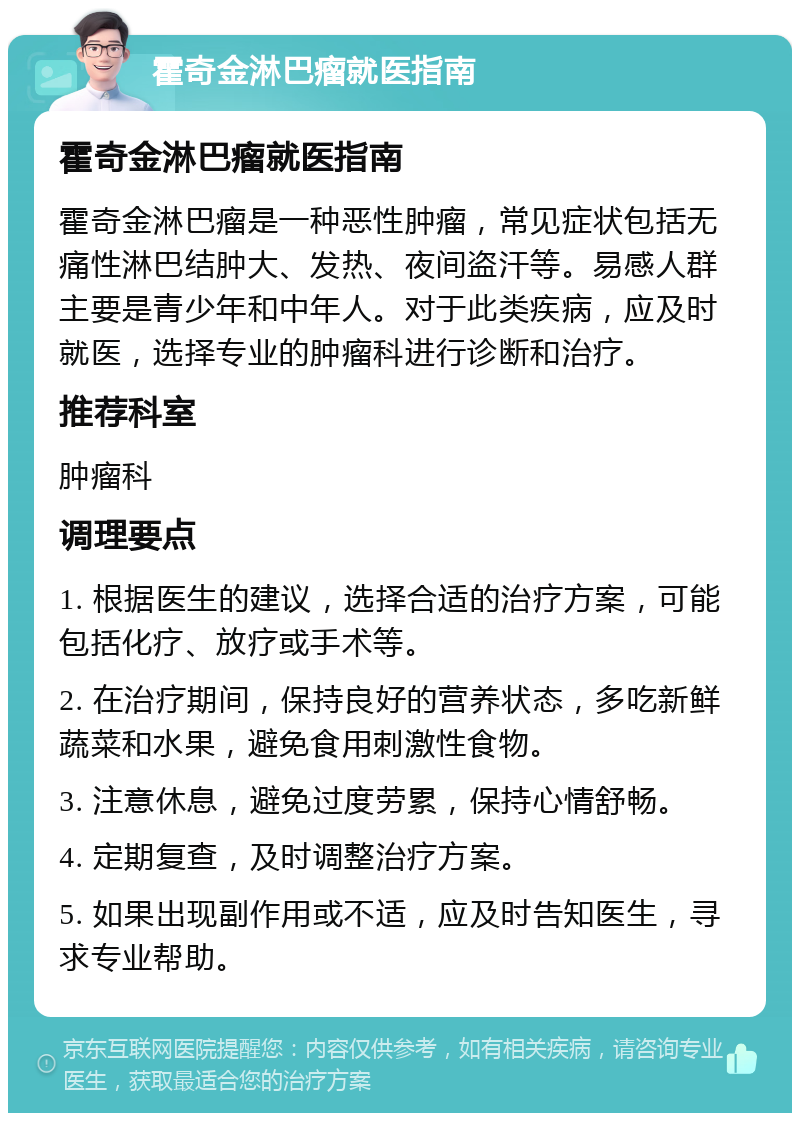 霍奇金淋巴瘤就医指南 霍奇金淋巴瘤就医指南 霍奇金淋巴瘤是一种恶性肿瘤，常见症状包括无痛性淋巴结肿大、发热、夜间盗汗等。易感人群主要是青少年和中年人。对于此类疾病，应及时就医，选择专业的肿瘤科进行诊断和治疗。 推荐科室 肿瘤科 调理要点 1. 根据医生的建议，选择合适的治疗方案，可能包括化疗、放疗或手术等。 2. 在治疗期间，保持良好的营养状态，多吃新鲜蔬菜和水果，避免食用刺激性食物。 3. 注意休息，避免过度劳累，保持心情舒畅。 4. 定期复查，及时调整治疗方案。 5. 如果出现副作用或不适，应及时告知医生，寻求专业帮助。