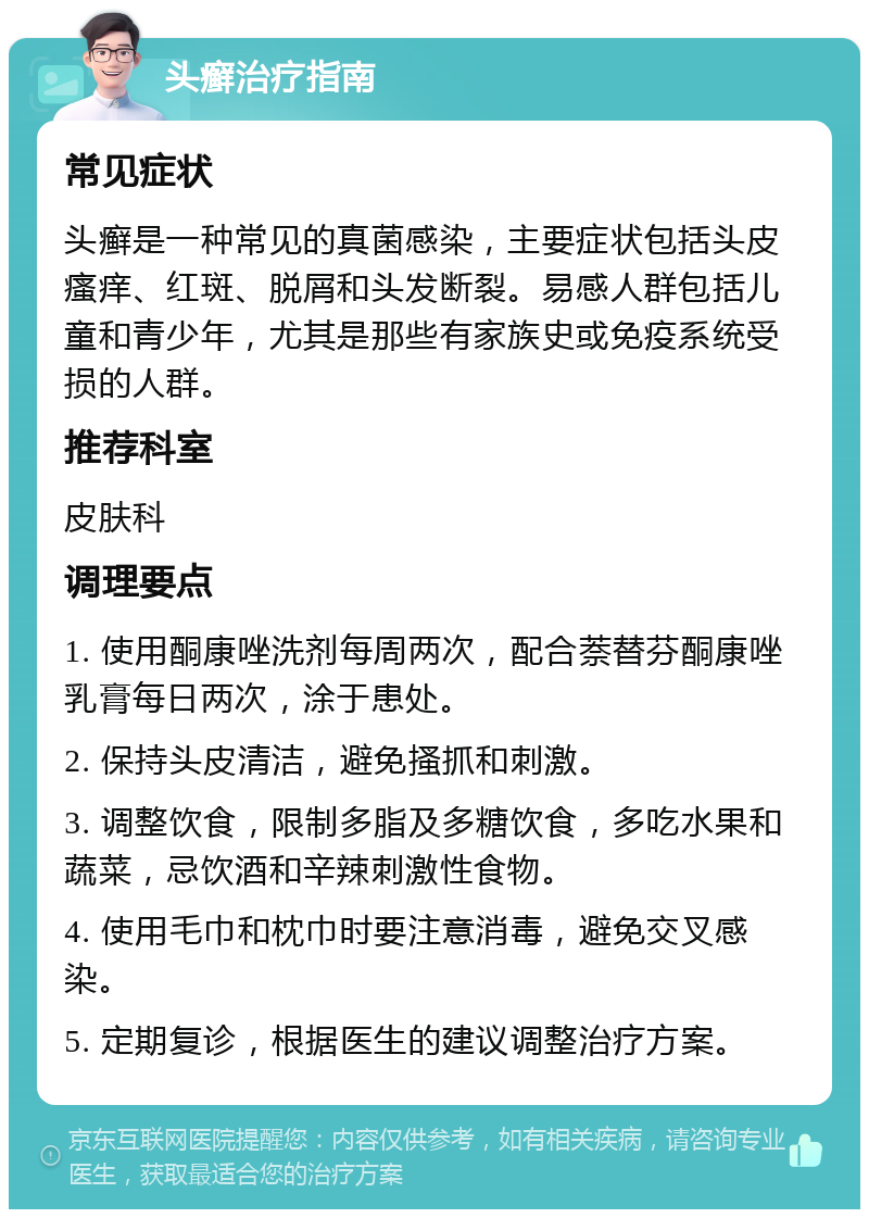 头癣治疗指南 常见症状 头癣是一种常见的真菌感染，主要症状包括头皮瘙痒、红斑、脱屑和头发断裂。易感人群包括儿童和青少年，尤其是那些有家族史或免疫系统受损的人群。 推荐科室 皮肤科 调理要点 1. 使用酮康唑洗剂每周两次，配合萘替芬酮康唑乳膏每日两次，涂于患处。 2. 保持头皮清洁，避免搔抓和刺激。 3. 调整饮食，限制多脂及多糖饮食，多吃水果和蔬菜，忌饮酒和辛辣刺激性食物。 4. 使用毛巾和枕巾时要注意消毒，避免交叉感染。 5. 定期复诊，根据医生的建议调整治疗方案。