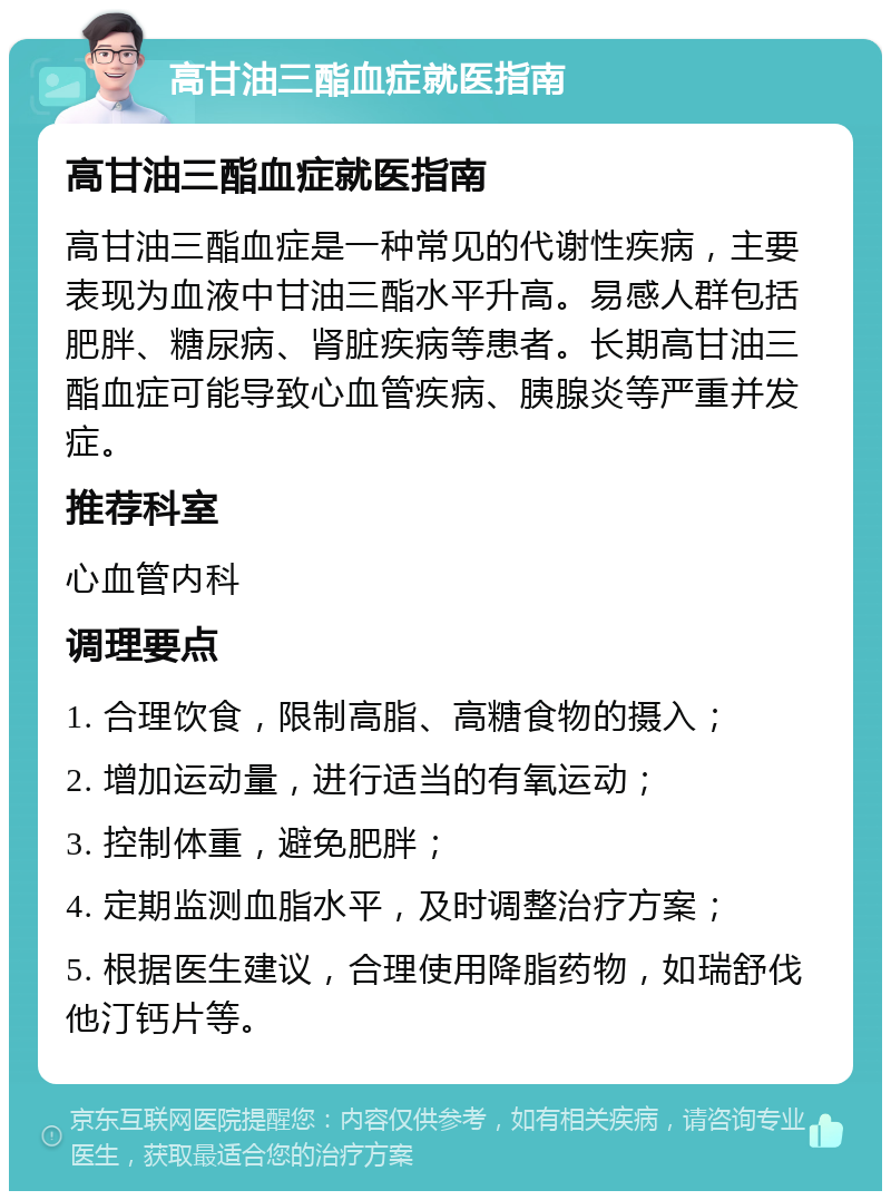 高甘油三酯血症就医指南 高甘油三酯血症就医指南 高甘油三酯血症是一种常见的代谢性疾病，主要表现为血液中甘油三酯水平升高。易感人群包括肥胖、糖尿病、肾脏疾病等患者。长期高甘油三酯血症可能导致心血管疾病、胰腺炎等严重并发症。 推荐科室 心血管内科 调理要点 1. 合理饮食，限制高脂、高糖食物的摄入； 2. 增加运动量，进行适当的有氧运动； 3. 控制体重，避免肥胖； 4. 定期监测血脂水平，及时调整治疗方案； 5. 根据医生建议，合理使用降脂药物，如瑞舒伐他汀钙片等。