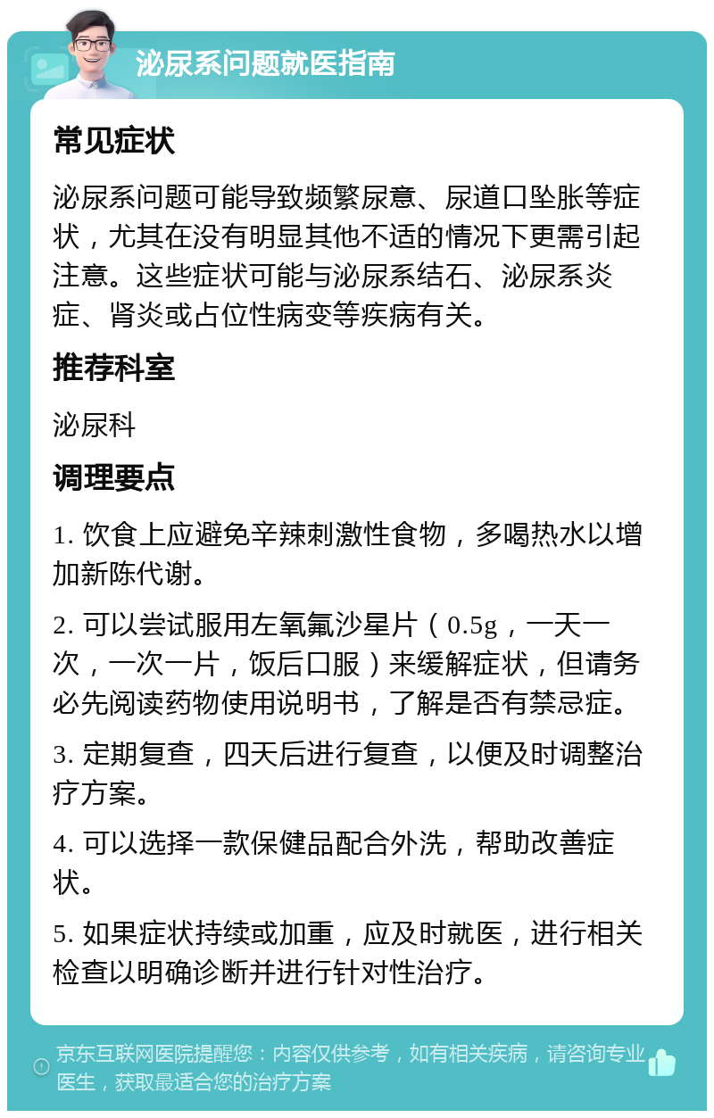 泌尿系问题就医指南 常见症状 泌尿系问题可能导致频繁尿意、尿道口坠胀等症状，尤其在没有明显其他不适的情况下更需引起注意。这些症状可能与泌尿系结石、泌尿系炎症、肾炎或占位性病变等疾病有关。 推荐科室 泌尿科 调理要点 1. 饮食上应避免辛辣刺激性食物，多喝热水以增加新陈代谢。 2. 可以尝试服用左氧氟沙星片（0.5g，一天一次，一次一片，饭后口服）来缓解症状，但请务必先阅读药物使用说明书，了解是否有禁忌症。 3. 定期复查，四天后进行复查，以便及时调整治疗方案。 4. 可以选择一款保健品配合外洗，帮助改善症状。 5. 如果症状持续或加重，应及时就医，进行相关检查以明确诊断并进行针对性治疗。