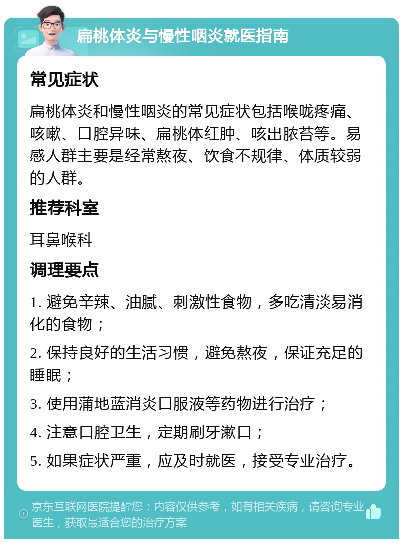 扁桃体炎与慢性咽炎就医指南 常见症状 扁桃体炎和慢性咽炎的常见症状包括喉咙疼痛、咳嗽、口腔异味、扁桃体红肿、咳出脓苔等。易感人群主要是经常熬夜、饮食不规律、体质较弱的人群。 推荐科室 耳鼻喉科 调理要点 1. 避免辛辣、油腻、刺激性食物，多吃清淡易消化的食物； 2. 保持良好的生活习惯，避免熬夜，保证充足的睡眠； 3. 使用蒲地蓝消炎口服液等药物进行治疗； 4. 注意口腔卫生，定期刷牙漱口； 5. 如果症状严重，应及时就医，接受专业治疗。