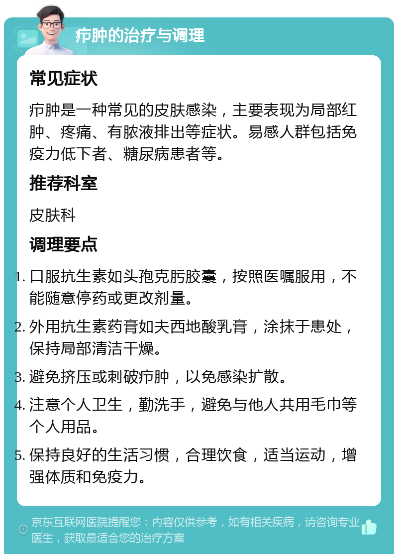 疖肿的治疗与调理 常见症状 疖肿是一种常见的皮肤感染，主要表现为局部红肿、疼痛、有脓液排出等症状。易感人群包括免疫力低下者、糖尿病患者等。 推荐科室 皮肤科 调理要点 口服抗生素如头孢克肟胶囊，按照医嘱服用，不能随意停药或更改剂量。 外用抗生素药膏如夫西地酸乳膏，涂抹于患处，保持局部清洁干燥。 避免挤压或刺破疖肿，以免感染扩散。 注意个人卫生，勤洗手，避免与他人共用毛巾等个人用品。 保持良好的生活习惯，合理饮食，适当运动，增强体质和免疫力。