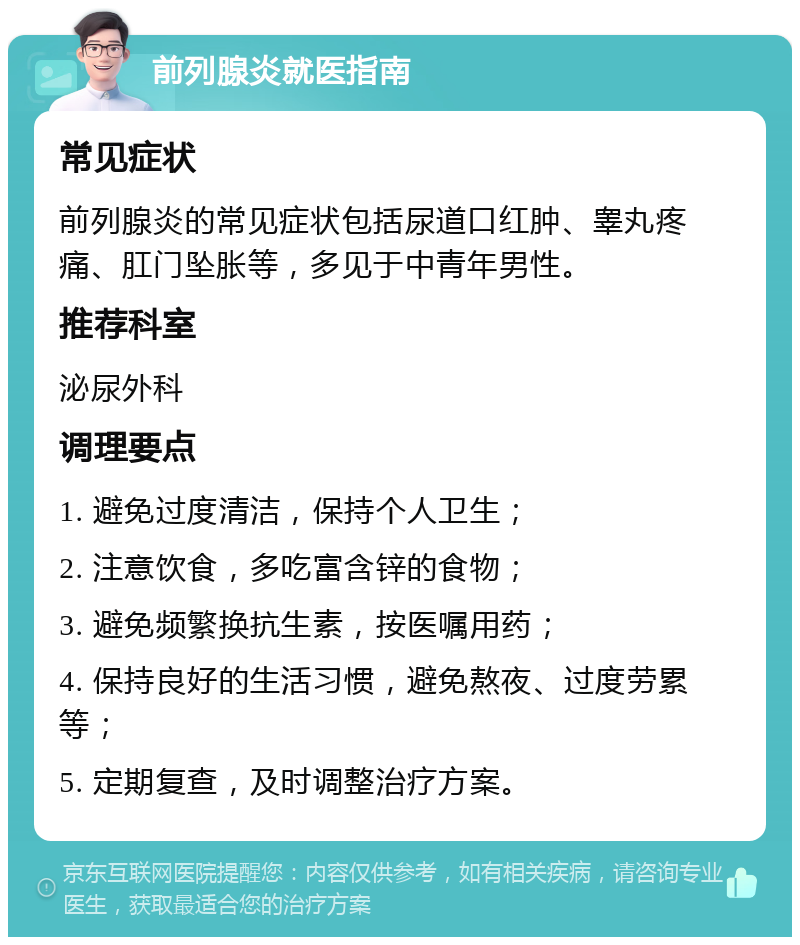 前列腺炎就医指南 常见症状 前列腺炎的常见症状包括尿道口红肿、睾丸疼痛、肛门坠胀等，多见于中青年男性。 推荐科室 泌尿外科 调理要点 1. 避免过度清洁，保持个人卫生； 2. 注意饮食，多吃富含锌的食物； 3. 避免频繁换抗生素，按医嘱用药； 4. 保持良好的生活习惯，避免熬夜、过度劳累等； 5. 定期复查，及时调整治疗方案。