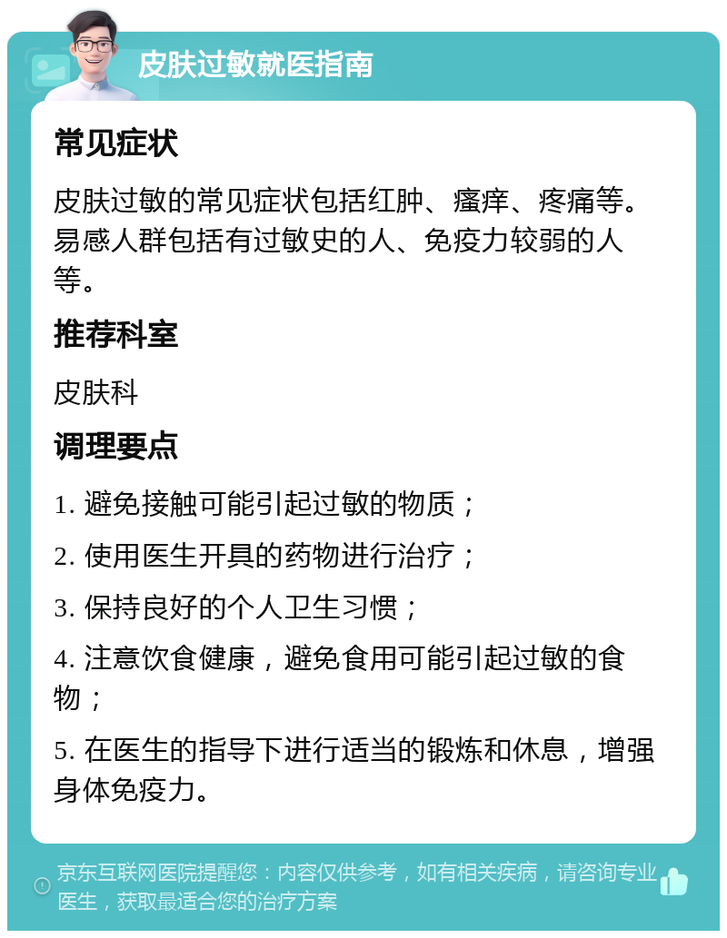 皮肤过敏就医指南 常见症状 皮肤过敏的常见症状包括红肿、瘙痒、疼痛等。易感人群包括有过敏史的人、免疫力较弱的人等。 推荐科室 皮肤科 调理要点 1. 避免接触可能引起过敏的物质； 2. 使用医生开具的药物进行治疗； 3. 保持良好的个人卫生习惯； 4. 注意饮食健康，避免食用可能引起过敏的食物； 5. 在医生的指导下进行适当的锻炼和休息，增强身体免疫力。