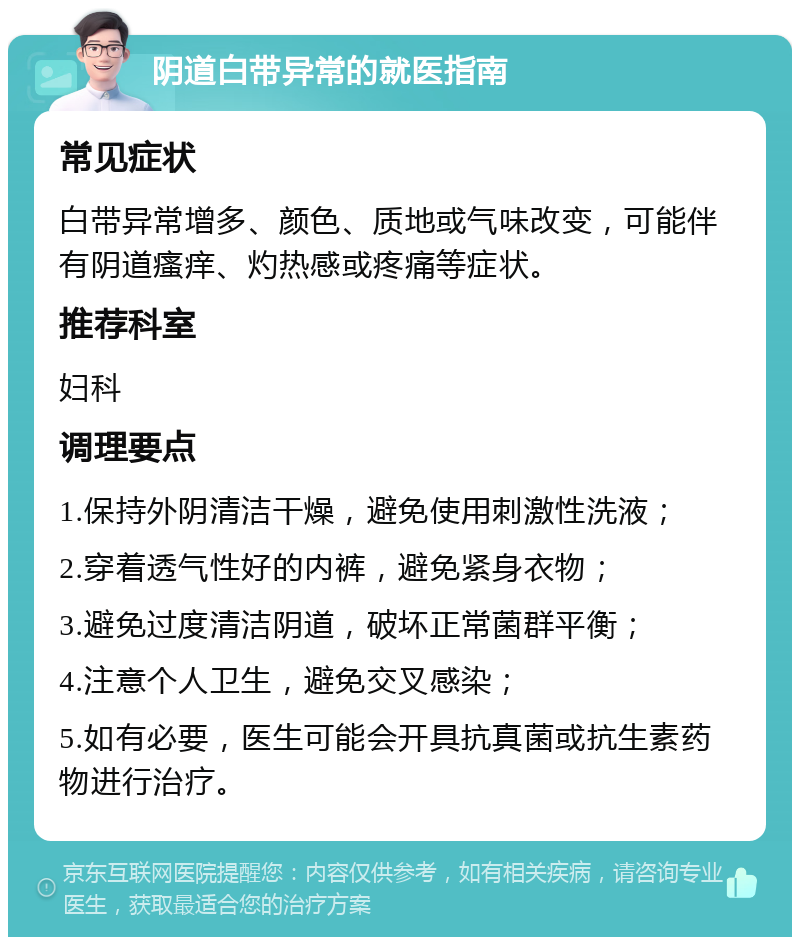 阴道白带异常的就医指南 常见症状 白带异常增多、颜色、质地或气味改变，可能伴有阴道瘙痒、灼热感或疼痛等症状。 推荐科室 妇科 调理要点 1.保持外阴清洁干燥，避免使用刺激性洗液； 2.穿着透气性好的内裤，避免紧身衣物； 3.避免过度清洁阴道，破坏正常菌群平衡； 4.注意个人卫生，避免交叉感染； 5.如有必要，医生可能会开具抗真菌或抗生素药物进行治疗。