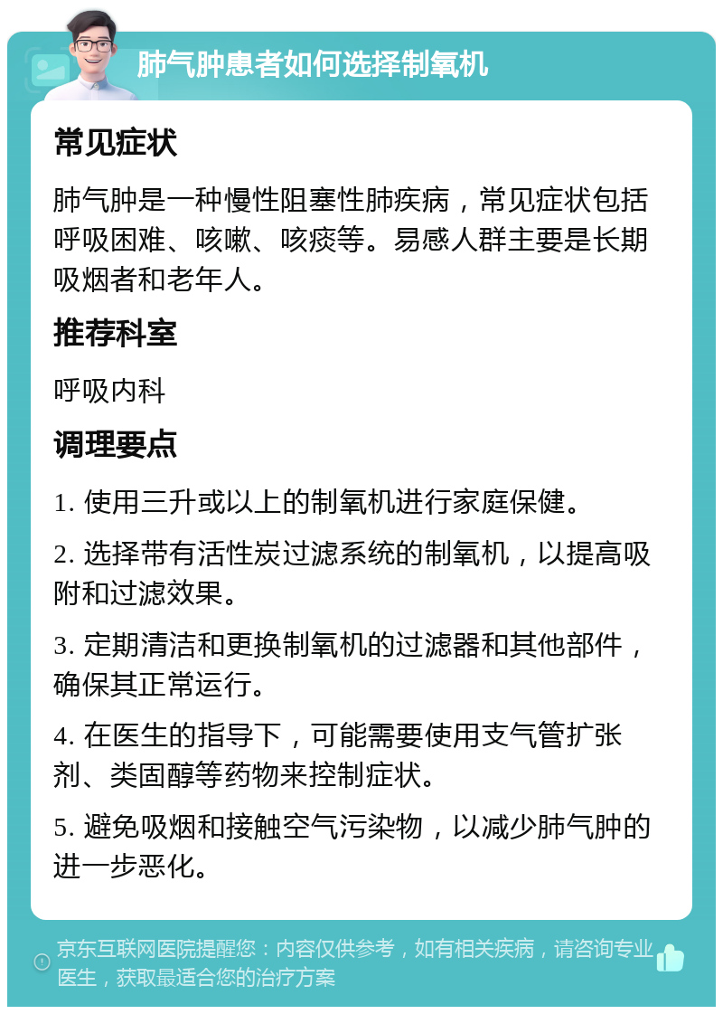 肺气肿患者如何选择制氧机 常见症状 肺气肿是一种慢性阻塞性肺疾病，常见症状包括呼吸困难、咳嗽、咳痰等。易感人群主要是长期吸烟者和老年人。 推荐科室 呼吸内科 调理要点 1. 使用三升或以上的制氧机进行家庭保健。 2. 选择带有活性炭过滤系统的制氧机，以提高吸附和过滤效果。 3. 定期清洁和更换制氧机的过滤器和其他部件，确保其正常运行。 4. 在医生的指导下，可能需要使用支气管扩张剂、类固醇等药物来控制症状。 5. 避免吸烟和接触空气污染物，以减少肺气肿的进一步恶化。